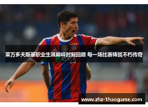 莱万多夫斯基职业生涯巅峰时刻回顾 每一场比赛铸就不朽传奇