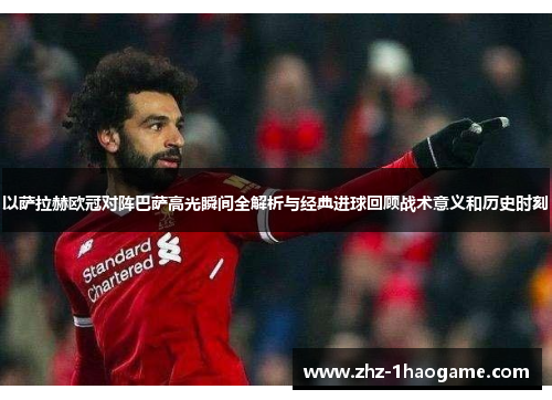 以萨拉赫欧冠对阵巴萨高光瞬间全解析与经典进球回顾战术意义和历史时刻