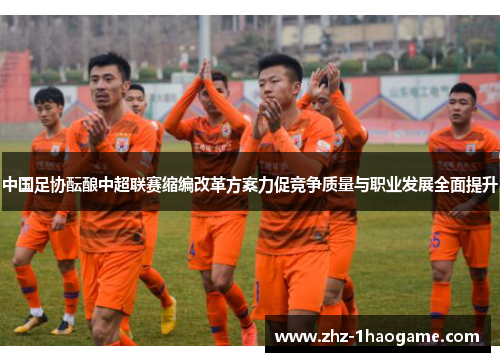 中国足协酝酿中超联赛缩编改革方案力促竞争质量与职业发展全面提升