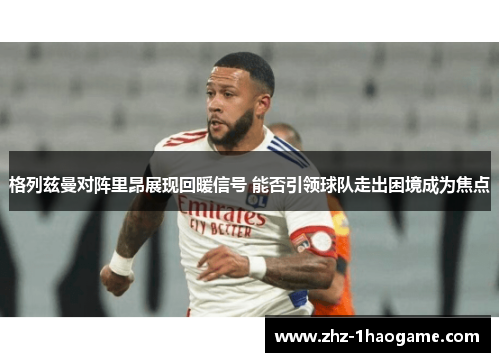 格列兹曼对阵里昂展现回暖信号 能否引领球队走出困境成为焦点 格列兹曼对阵里昂展现回暖信号 能否引领球队走出困境成为焦点