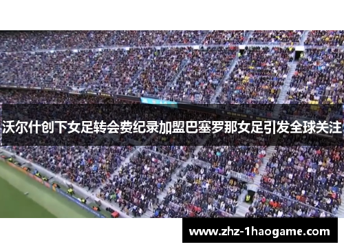 沃尔什创下女足转会费纪录加盟巴塞罗那女足引发全球关注 沃尔什创下女足转会费纪录加盟巴塞罗那女足引发全球关注