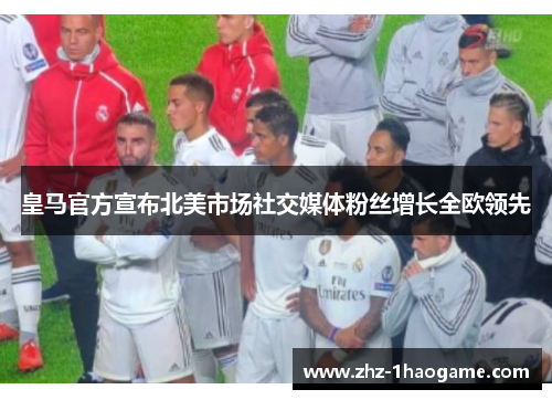 皇马官方宣布北美市场社交媒体粉丝增长全欧领先 皇马官方宣布北美市场社交媒体粉丝增长全欧领先