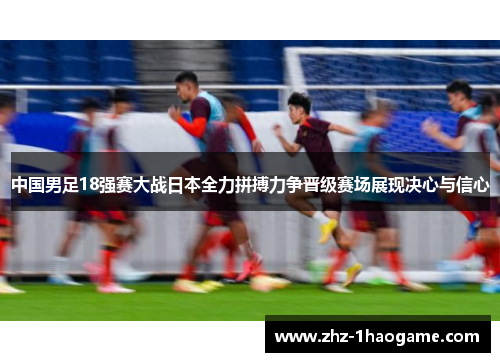 中国男足18强赛大战日本全力拼搏力争晋级赛场展现决心与信心 中国男足18强赛大战日本全力拼搏力争晋级赛场展现决心与信心