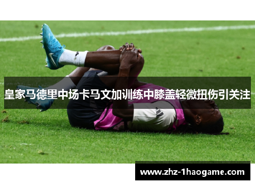 皇家马德里中场卡马文加训练中膝盖轻微扭伤引关注