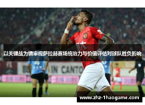 以关键战为镜审视萨拉赫赛场统治力与价值评估对球队胜负影响 以关键战为镜审视萨拉赫赛场统治力与价值评估对球队胜负影响