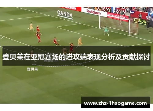 登贝莱在亚冠赛场的进攻端表现分析及贡献探讨 登贝莱在亚冠赛场的进攻端表现分析及贡献探讨