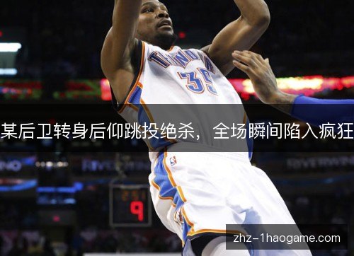 某后卫转身后仰跳投绝杀,全场瞬间陷入疯狂 某后卫转身后仰跳投绝杀,全场瞬间陷入疯狂